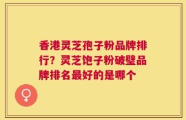 香港灵芝孢子粉品牌排行？灵芝饱子粉破璧品牌排名最好的是哪个