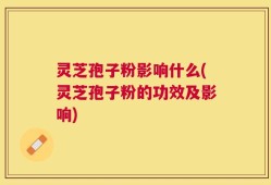 灵芝孢子粉影响什么(灵芝孢子粉的功效及影响)