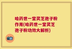 哈药世一堂灵芝孢子粉作用(哈药世一堂灵芝孢子粉功效大解析)