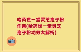 哈药世一堂灵芝孢子粉作用(哈药世一堂灵芝孢子粉功效大解析)