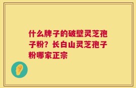 什么牌子的破壁灵芝孢子粉？长白山灵芝孢子粉哪家正宗