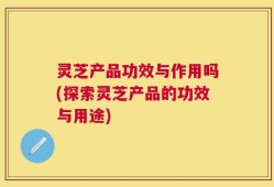 灵芝产品功效与作用吗(探索灵芝产品的功效与用途)