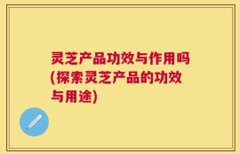灵芝产品功效与作用吗(探索灵芝产品的功效与用途)