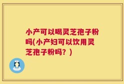 小产可以喝灵芝孢子粉吗(小产妇可以饮用灵芝孢子粉吗？)