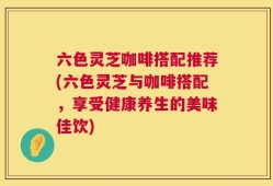 六色灵芝咖啡搭配推荐(六色灵芝与咖啡搭配，享受健康养生的美味佳饮)