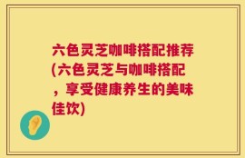 六色灵芝咖啡搭配推荐(六色灵芝与咖啡搭配，享受健康养生的美味佳饮)