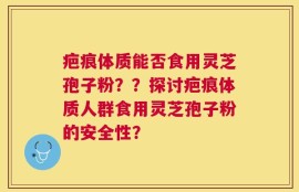 疤痕体质能否食用灵芝孢子粉？？探讨疤痕体质人群食用灵芝孢子粉的安全性？