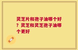灵芝片和孢子油哪个好？灵芝和灵芝孢子油哪个更好