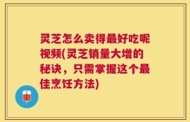 灵芝怎么卖得最好吃呢视频(灵芝销量大增的秘诀，只需掌握这个最佳烹饪方法)