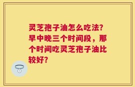 灵芝孢子油怎么吃法？早中晚三个时间段，那个时间吃灵芝孢子油比较好？