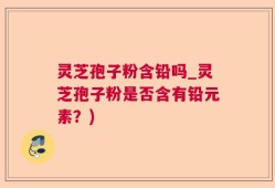 灵芝孢子粉含铅吗_灵芝孢子粉是否含有铅元素？)