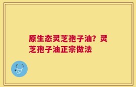 原生态灵芝孢子油？灵芝孢子油正宗做法