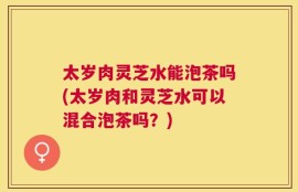 太岁肉灵芝水能泡茶吗(太岁肉和灵芝水可以混合泡茶吗？)
