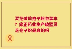 灵芝破壁孢子粉包装车？修正药业生产破壁灵芝孢子粉是真的吗