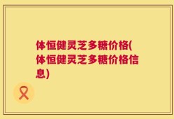 体恒健灵芝多糖价格(体恒健灵芝多糖价格信息)