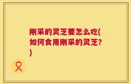刚采的灵芝要怎么吃(如何食用刚采的灵芝？)