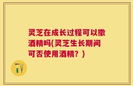 灵芝在成长过程可以撒酒精吗(灵芝生长期间可否使用酒精？)