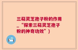 三萜灵芝孢子粉的作用_“探索三萜灵芝孢子粉的神奇功效”)