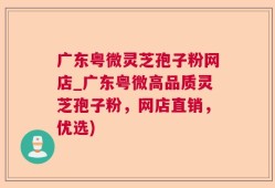 广东粤微灵芝孢子粉网店_广东粤微高品质灵芝孢子粉，网店直销，优选)