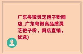 广东粤微灵芝孢子粉网店_广东粤微高品质灵芝孢子粉，网店直销，优选)