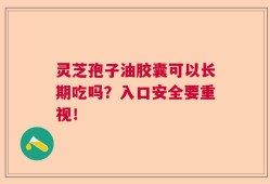 灵芝孢子油胶囊可以长期吃吗？入口安全要重视！