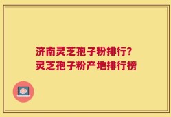 济南灵芝孢子粉排行？灵芝孢子粉产地排行榜