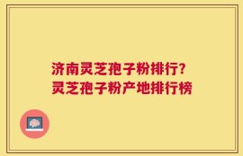 济南灵芝孢子粉排行？灵芝孢子粉产地排行榜