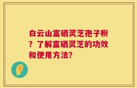 白云山富硒灵芝孢子粉？了解富硒灵芝的功效和使用方法？
