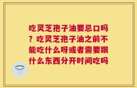 吃灵芝孢子油要忌口吗？吃灵芝孢子油之前不能吃什么呀或者需要跟什么东西分开时间吃吗