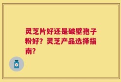 灵芝片好还是破壁孢子粉好？灵芝产品选择指南？