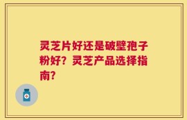 灵芝片好还是破壁孢子粉好？灵芝产品选择指南？