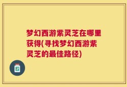梦幻西游紫灵芝在哪里获得(寻找梦幻西游紫灵芝的最佳路径)