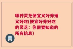 哪种灵芝便宜又好养殖又好吃(便宜好养好吃的灵芝：你需要知道的所有信息)