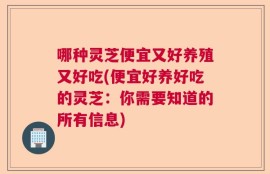 哪种灵芝便宜又好养殖又好吃(便宜好养好吃的灵芝：你需要知道的所有信息)