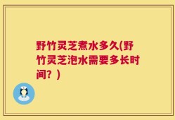 野竹灵芝煮水多久(野竹灵芝泡水需要多长时间？)