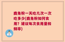 鹿角粉一天吃几次一次吃多少(鹿角粉如何食用？建议每次食用量和频率)