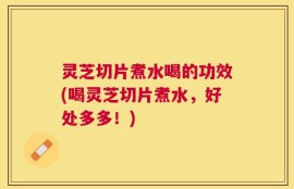 灵芝切片煮水喝的功效(喝灵芝切片煮水，好处多多！)