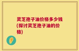灵芝孢子油价格多少钱(探讨灵芝孢子油的价格)