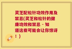 灵芝配松针功效作用及禁忌(灵芝和松针的健康功效和禁忌 - 知道这些可能会让你惊讶！)