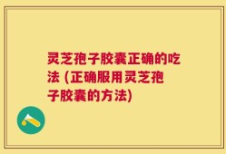 灵芝孢子胶囊正确的吃法 (正确服用灵芝孢子胶囊的方法)