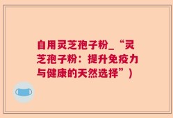自用灵芝孢子粉_“灵芝孢子粉：提升免疫力与健康的天然选择”)