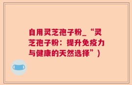 自用灵芝孢子粉_“灵芝孢子粉：提升免疫力与健康的天然选择”)