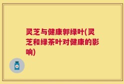 灵芝与健康郭绿叶(灵芝和绿茶叶对健康的影响)