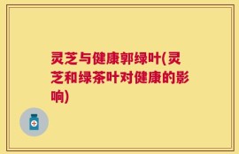 灵芝与健康郭绿叶(灵芝和绿茶叶对健康的影响)