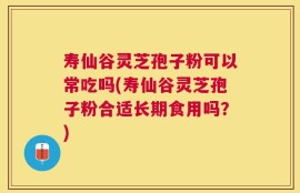 寿仙谷灵芝孢子粉可以常吃吗(寿仙谷灵芝孢子粉合适长期食用吗？)
