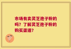 市场有卖灵芝孢子粉的吗？了解灵芝孢子粉的购买渠道？