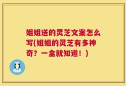 姐姐送的灵芝文案怎么写(姐姐的灵芝有多神奇？一盒就知道！)