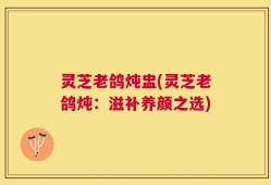 灵芝老鸽炖盅(灵芝老鸽炖：滋补养颜之选)