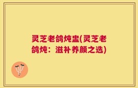 灵芝老鸽炖盅(灵芝老鸽炖：滋补养颜之选)