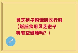 灵芝孢子粉饭后吃行吗 (饭后食用灵芝孢子粉有益健康吗？)